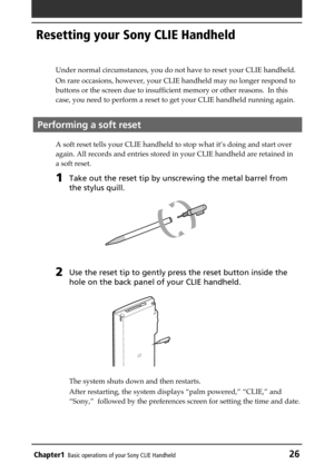 Page 26Chapter1Basic operations of your Sony CLIE Handheld26
Resetting your Sony CLIE Handheld
Under normal circumstances, you do not have to reset your CLIE handheld.
On rare occasions, however, your CLIE handheld may no longer respond to
buttons or the screen due to insufficient memory or other reasons.  In this
case, you need to perform a reset to get your CLIE handheld running again.
Performing a soft reset
A soft reset tells your CLIE handheld to stop what it’s doing and start over
again. All records and...