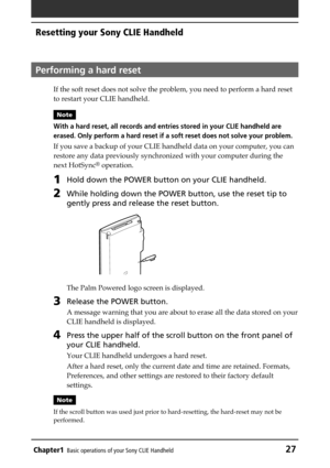 Page 27Chapter1Basic operations of your Sony CLIE Handheld27
Resetting your Sony CLIE Handheld
Performing a hard reset
If the soft reset does not solve the problem, you need to perform a hard reset
to restart your CLIE handheld.
Note
With a hard reset, all records and entries stored in your CLIE handheld are
erased. Only perform a hard reset if a soft reset does not solve your problem.
If you save a backup of your CLIE handheld data on your computer, you can
restore any data previously synchronized with your...