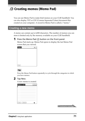 Page 71Chapter2Using basic applications71
 Creating memos (Memo Pad)
You can use Memo Pad to make brief memos on your CLIE handheld. You
can also display TXT or CSV (Comma Separated Value) document files
created on your computer. A record in Memo Pad is called a “memo.”
Creating a new memo
A memo can contain up to 4,000 characters. The number of memos you can
store is limited only by the memory available on your CLIE handheld.
1Press the Memo Pad  button on the front panel.
Memo Pad starts up. Memo Pad opens to...