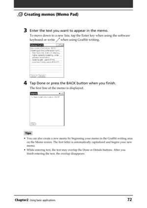 Page 72Chapter2Using basic applications72
  Creating memos (Memo Pad)
3Enter the text you want to appear in the memo.
To move down to a new line, tap the Enter key when using the software
keyboard or write 
 when using Graffiti writing.
4Tap Done or press the BACK button when you finish.
The first line of the memo is displayed.
Tips
• You can also create a new memo by beginning your memo in the Graffiti writing area
on the Memo screen. The first letter is automatically capitalized and begins your new
memo.
•...