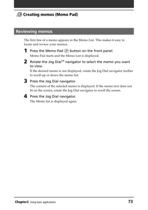 Page 73Chapter2Using basic applications73
 Creating memos (Memo Pad)
Reviewing memos
The first line of a memo appears in the Memo List. This makes it easy to
locate and review your memos.
1Press the Memo Pad  button on the front panel.
Memo Pad starts and the Memo List is displayed.
2Rotate the Jog Dial™ navigator to select the memo you want
to view.
If the desired memo is not displayed, rotate the Jog Dial navigator further
to scroll up or down the memo list.
3Press the Jog Dial navigator.
The content of the...