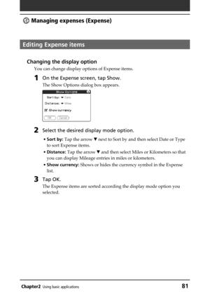 Page 81Chapter2Using basic applications81
 Managing expenses (Expense)
Editing Expense items
Changing the display option
You can change display options of Expense items.
1On the Expense screen, tap Show.
The Show Options dialog box appears.
2Select the desired display mode option.
•Sort by: Tap the arrow V next to Sort by and then select Date or Type
to sort Expense items.
•Distance: Tap the arrow V and then select Miles or Kilometers so that
you can display Mileage entries in miles or kilometers.
•Show...