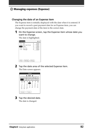 Page 82Chapter2Using basic applications82
 Managing expenses (Expense)
Changing the date of an Expense item
The Expense item is initially displayed with the date when it is entered. If
you want to record a past payment date for an Expense item, you can
change the payment date of the item to the correct date.
1On the Expense screen, tap the Expense item whose date you
want to change.
The date is highlighted.
2Tap the date area of the selected Expense item.
The Date screen appears.
3Tap the desired date.
The date...