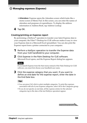 Page 84Chapter2Using basic applications84
 Managing expenses (Expense)
•Attendees: Expense opens the Attendees screen which looks like a
memo screen of Memo Pad. In this screen, you can enter the names of
attendees and purposes of expenditures. To display the address
information in Address Book, tap Address Lookup.
4Tap OK.
Creating/printing an Expense report
By performing a HotSync® operation to transfer your latest Expense data to
your computer, the Palm™ Desktop for CLIE software makes it easy to view
your...