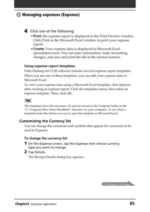 Page 85Chapter2Using basic applications85
 Managing expenses (Expense)
4Click one of the following:
•Print: the expense report is displayed in the Print Preview window.
Click Print in the Microsoft Excel window to print your expense
report.
•Create: Your expense data is displayed in Microsoft Excel
spreadsheet form. You can enter information, make formatting
changes, and save and print the file in the normal manner.
Using expense report templates
Palm Desktop for CLIE software includes several expense report...