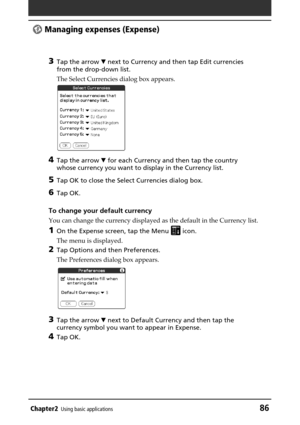 Page 86Chapter2Using basic applications86
 Managing expenses (Expense)
3
Tap the arrow V next to Currency and then tap Edit currencies
from the drop-down list.
The Select Currencies dialog box appears.
4Tap the arrow V for each Currency and then tap the country
whose currency you want to display in the Currency list.
5Tap OK to close the Select Currencies dialog box.
6Tap OK.
To change your default currency
You can change the currency displayed as the default in the Currency list.
1On the Expense screen, tap...