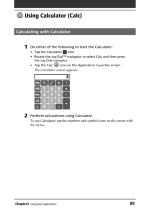 Page 89Chapter2Using basic applications89
 Using Calculator (Calc)
Calculating with Calculator
1Do either of the following to start the Calculator:
•Tap the Calculator  icon.
•Rotate the Jog Dial™ navigator to select Calc and then press
the Jog Dial navigator.
•Tap the Calc 
 icon on the Application Launcher screen.
The Calculator screen appears.
2Perform calculations using Calculator.
To use Calculator, tap the numbers and symbol icons on the screen with
the stylus. 