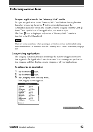 Page 92Chapter2Using basic applications92
Performing common tasks
To open applications in the “Memory Stick” media
To open an application in the “Memory Stick” media from the Application
Launcher screen, tap the arrow V in the upper-right corner of the
Application Launcher screen and select Card (or a category with the Card 
icon). Then, tap the icon of the application you want to open.
The Card 
 icon is displayed only when a “Memory Stick ” media is
inserted in the CLIE handheld.
Note
There are some...