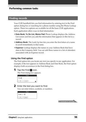 Page 98Chapter2Using basic applications98
Performing common tasks
Finding records
Your CLIE handheld lets you find information by entering text in the Find
option dialog box or searching for a phone number using the Phone Lookup
option. These two options are available for all the basic CLIE applications.
Each application offers ways to find information:
•Date Book, To Do List, Memo Pad: Phone Lookup displays the Address
List screen and lets you add the information that appears in this list to a
record.
•Address...