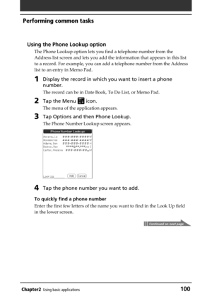 Page 100Chapter2Using basic applications100
Performing common tasks
Using the Phone Lookup option
The Phone Lookup option lets you find a telephone number from the
Address list screen and lets you add the information that appears in this list
to a record. For example, you can add a telephone number from the Address
list to an entry in Memo Pad.
1Display the record in which you want to insert a phone
number.
The record can be in Date Book, To Do List, or Memo Pad.
2Tap the Menu  icon.
The menu of the application...