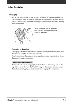 Page 11Chapter1Basic operations of your Sony CLIE Handheld11
Using the stylus
Dragging
Just as you can drag the mouse to select (and drag) text or move objects on
your computer, you can also use the stylus to drag an item on the screen of
your CLIE handheld.  Press the stylus lightly on the item and move it along
the screen surface.
Examples of dragging:
To display data above or below the current viewing area on the screen, use
the stylus to drag the slider of any scroll bar.
To select multiple characters or...
