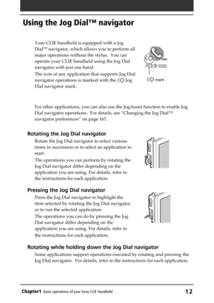 Page 12Chapter1Basic operations of your Sony CLIE Handheld12
Using the Jog Dial™ navigator
Your CLIE handheld is equipped with a Jog
DialTM navigator, which allows you to perform all
major operations without the stylus.  You can
operate your CLIE handheld using the Jog Dial
navigator with just one hand.
The icon of any application that supports Jog Dial
navigator operations is marked with the 
 Jog
Dial navigator mark.
For other applications, you can also use the JogAssist function to enable Jog
Dial navigator...