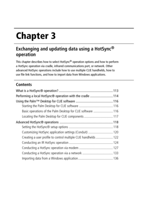 Page 112Chapter 3
Exchanging and updating data using a HotSync®
operation
This chapter describes how to select HotSync® operation options and how to perform
a HotSync operation via cradle, infrared communications port, or network. Other
advanced HotSync operations include how to use multiple CLIE handhelds, how to
use file link functions, and how to import data from Windows applications.
Contents
What is a HotSync® operation? ................................................................ 113
Performing a local...