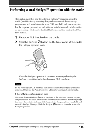 Page 114114Chapter3Exchanging and updating data using a HotSync®  operation
Performing a local HotSync® operation with the cradle
This section describes how to perform a HotSync® operation using the
cradle (local HotSync), assuming that you have done all the necessary
preparations and installations for your CLIE handheld and your computer.
For the required preparations and software installation, and for information
on performing a HotSync for the first HotSync operation, see the Read This
First manual. 
1Place...