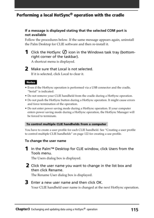 Page 115115Chapter3Exchanging and updating data using a HotSync®  operation
If a message is displayed stating that the selected COM port is
not available
Follow the procedures below. If the same message appears again, uninstall
the Palm Desktop for CLIE software and then re-install it.
1Click the HotSync  icon in the Windows task tray (bottom-
right corner of the taskbar).
A shortcut menu is displayed.
2Make sure that Local is not selected.
If it is selected, click Local to clear it.
Notes
• Even if the HotSync...