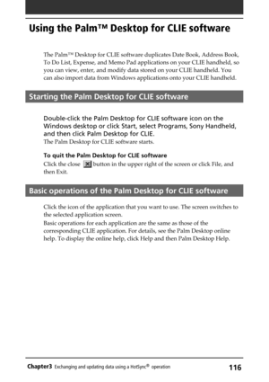 Page 116116Chapter3Exchanging and updating data using a HotSync®  operation
Using the Palm™ Desktop for CLIE software
The Palm™ Desktop for CLIE software duplicates Date Book, Address Book,
To Do List, Expense, and Memo Pad applications on your CLIE handheld, so
you can view, enter, and modify data stored on your CLIE handheld. You
can also import data from Windows applications onto your CLIE handheld.
Starting the Palm Desktop for CLIE software
Double-click the Palm Desktop for CLIE software icon on the
Windows...