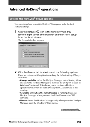 Page 118118Chapter3Exchanging and updating data using a HotSync®  operation
Advanced HotSync® operations
Setting the HotSync® setup options
You can change how to start the HotSync® Manager or make the local
HotSync settings.
1Click the HotSync  icon in the Windows® task tray
(bottom-right corner of the taskbar) and then select Setup
from the shortcut menu.
The Setup dialog box appears.
2Click the General tab to select one of the following options.
If you are not sure which option to use, keep the default...