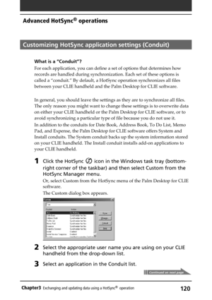 Page 120120Chapter3Exchanging and updating data using a HotSync®  operation
Customizing HotSync application settings (Conduit)
What is a “Conduit”?
For each application, you can define a set of options that determines how
records are handled during synchronization. Each set of these options is
called a “conduit.” By default, a HotSync operation synchronizes all files
between your CLIE handheld and the Palm Desktop for CLIE software.
In general, you should leave the settings as they are to synchronize all files....