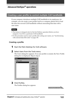 Page 122122Chapter3Exchanging and updating data using a HotSync®  operation
Creating a user profile to control multiple CLIE handhelds
If your company introduces multiple CLIE handhelds to its employees, for
example, you can create a user profile (such as a company phone list) to load
the data into several CLIE handhelds without associating that data with a
user name. 
Notes
• This feature is designed only for the first HotSync operation (before you have
assigned a User ID to a particular CLIE handheld).
• For...