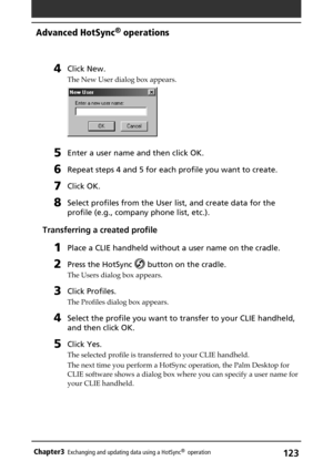 Page 123123Chapter3Exchanging and updating data using a HotSync®  operation
4Click New.
The New User dialog box appears.
5Enter a user name and then click OK.
6Repeat steps 4 and 5 for each profile you want to create.
7Click OK.
8Select profiles from the User list, and create data for the
profile (e.g., company phone list, etc.).
Transferring a created profile
1Place a CLIE handheld without a user name on the cradle.
2Press the HotSync  button on the cradle.
The Users dialog box appears.
3Click Profiles.
The...
