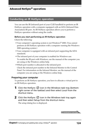 Page 124124Chapter3Exchanging and updating data using a HotSync®  operation
Conducting an IR HotSync operation
You can use the IR (infrared) port of your CLIE handheld to perform an IR
HotSync operation with a computer equipped with an IrDA (Infrared Data
Association) IR port. An IR HotSync operation allows you to perform a
HotSync operation without using the cradle.
Before you start performing an IR HotSync operation
Check the following:
• Your computer’s operating system is not Windows
® 2000. (You cannot...