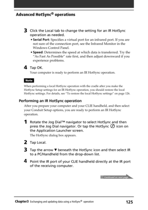 Page 125125Chapter3Exchanging and updating data using a HotSync®  operation
3Click the Local tab to change the setting for an IR HotSync
operation as needed.
•Serial Port: Specifies a virtual port for an infrared port. If you are
not sure of the connection port, see the Infrared Monitor in the
Windows Control Panel.
•Speed: Determines the speed at which data is transferred. Try the
“As Fast As Possible” rate first, and then adjust downward if you
experience problems.
4Tap OK.
Your computer is ready to perform an...