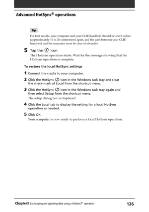 Page 126126Chapter3Exchanging and updating data using a HotSync®  operation
Tip
For best results, your computer and your CLIE handheld should be 4 to 8 inches
(approximately 10 to 20 centimeters) apart, and the path between your CLIE
handheld and the computer must be clear of obstacles.
5Tap the  icon.
The HotSync operation starts. Wait for the message showing that the
HotSync operation is complete.
To restore the local HotSync settings
1Connect the cradle to your computer.
2Click the HotSync  icon in the...