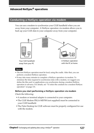 Page 127127Chapter3Exchanging and updating data using a HotSync®  operation
Conducting a HotSync operation via modem
You can use a modem to synchronize your CLIE handheld when you are
away from your computer. A HotSync operation via modem allows you to
back up your CLIE data to your computer away from your computer.
Notes
• The first HotSync operation must be local, using the cradle. After that, you can
perform a modem HotSync operation.
• It may take many minutes to complete a HotSync operation via modem. To...