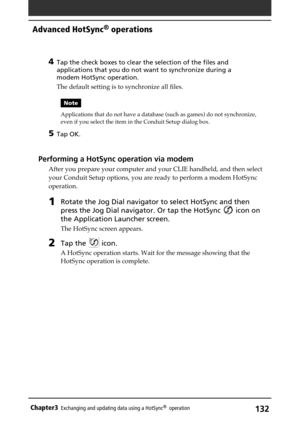 Page 132132Chapter3Exchanging and updating data using a HotSync®  operation
4Tap the check boxes to clear the selection of the files and
applications that you do not want to synchronize during a
modem HotSync operation.
The default setting is to synchronize all files.
Note
Applications that do not have a database (such as games) do not synchronize,
even if you select the item in the Conduit Setup dialog box.
5Tap OK.
Performing a HotSync operation via modem
After you prepare your computer and your CLIE handheld,...