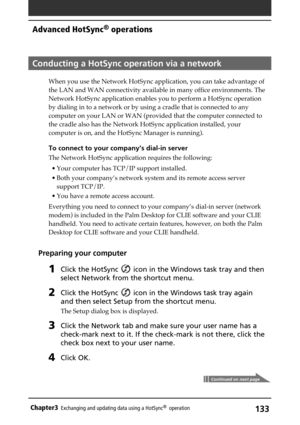 Page 133133Chapter3Exchanging and updating data using a HotSync®  operation
Conducting a HotSync operation via a network
When you use the Network HotSync application, you can take advantage of
the LAN and WAN connectivity available in many office environments. The
Network HotSync application enables you to perform a HotSync operation
by dialing in to a network or by using a cradle that is connected to any
computer on your LAN or WAN (provided that the computer connected to
the cradle also has the Network HotSync...