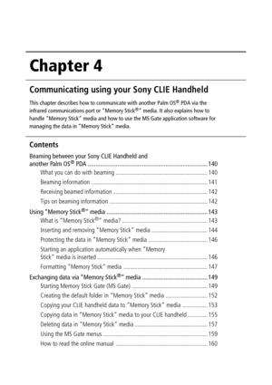 Page 139Chapter 4
Communicating using your Sony CLIE Handheld
This chapter describes how to communicate with another Palm OS® PDA via the
infrared communications port or “Memory Stick®” media. It also explains how to
handle “Memory Stick” media and how to use the MS Gate application software for
managing the data in “Memory Stick” media.
Contents
Beaming between your Sony CLIE Handheld and
another Palm OS® PDA ............................................................................. 140
What you can do with...