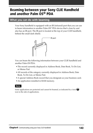 Page 140140Chapter4Communicating using your Sony CLIE Handheld
Beaming between your Sony CLIE Handheld
and another Palm OS
® PDA
What you can do with beaming
Your Sony handheld is equipped with an IR (infrared) port that you can use
to beam information to another Palm OS® PDA device that’s close by and
also has an IR port. The IR port is located at the top of your CLIE handheld,
behind the small dark shield.
You can beam the following information between your CLIE handheld and
another Palm OS PDA:
• The record...