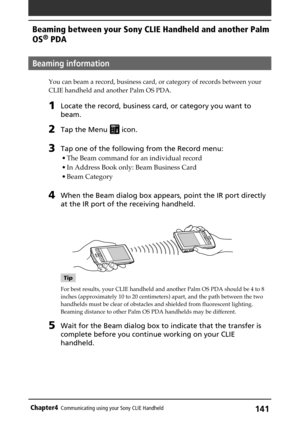 Page 141141Chapter4Communicating using your Sony CLIE Handheld
Beaming information
You can beam a record, business card, or category of records between your
CLIE handheld and another Palm OS PDA.
1Locate the record, business card, or category you want to
beam.
2Tap the Menu  icon.
3Tap one of the following from the Record menu:
• The Beam command for an individual record
• In Address Book only: Beam Business Card
• Beam Category
4When the Beam dialog box appears, point the IR port directly
at the IR port of the...