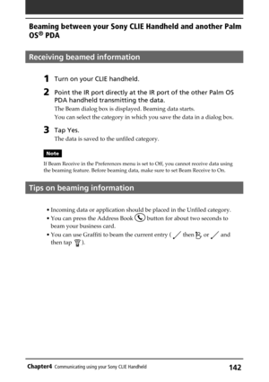 Page 142142Chapter4Communicating using your Sony CLIE Handheld
Receiving beamed information
1Turn on your CLIE handheld. 
2Point the IR port directly at the IR port of the other Palm OS
PDA handheld transmitting the data.
The Beam dialog box is displayed. Beaming data starts.
You can select the category in which you save the data in a dialog box.
3Tap Yes.
The data is saved to the unfiled category.
Note
If Beam Receive in the Preferences menu is set to Off, you cannot receive data using
the beaming feature....