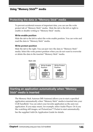 Page 146146Chapter4Communicating using your Sony CLIE Handheld
Protecting the data in “Memory Stick” media 
To prevent accidental erasure of important data, you can use the write
protect tab of “Memory Stick” media.  Slide the tab to the left or right to
enable or disable writing to “Memory Stick” media.
Write enable position
Slide the tab to the left to select the write enable position. You can write and
read the data in “Memory Stick” media.
Write protect position
Slide the tab to the right. You can just view...