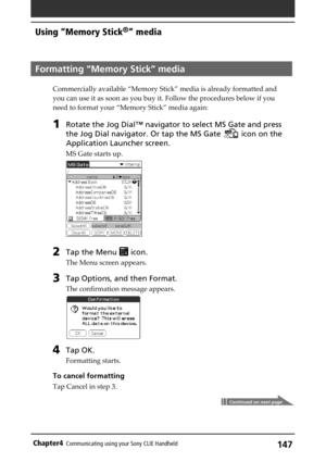 Page 147147Chapter4Communicating using your Sony CLIE Handheld
Formatting “Memory Stick” media
Commercially available “Memory Stick” media is already formatted and
you can use it as soon as you buy it. Follow the procedures below if you
need to format your “Memory Stick” media again:
1Rotate the Jog Dial™ navigator to select MS Gate and press
the Jog Dial navigator. Or tap the MS Gate 
 icon on the
Application Launcher screen.
MS Gate starts up.
2Tap the Menu  icon.
The Menu screen appears.
3Tap Options, and...