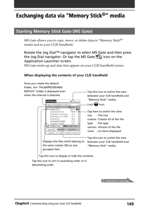 Page 149149Chapter4Communicating using your Sony CLIE Handheld
Tap this icon to switch the view
between your CLIE handheld and
“Memory Stick” media.
Tap here to switch the view.
size :  File size
creator : Creator ID of the file
type : File type
version : Version of the file
none : no items displayed
Tap this icon to switch the view
between your CLIE handheld and
“Memory Stick” media. Displays the files which belong to
the same creator (ID) as one
grouped item.
Exchanging data via “Memory Stick®” media
Starting...