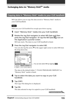 Page 155155Chapter4Communicating using your Sony CLIE Handheld
Copying data in “Memory Stick” media to your CLIE handheld
MS Gate allows you to copy the data saved in “Memory Stick” media to
your CLIE handheld.
Note
Make sure your CLIE handheld has enough space before copying.
1Insert “Memory Stick” media into your CLIE handheld.
2Rotate the Jog Dial navigator to select MS Gate and then
press the Jog Dial navigator. Or tap the MS Gate
 icon on
the Application Launcher screen.
MS Gate starts. The data in your...