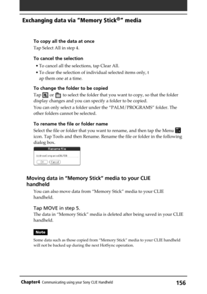 Page 156156Chapter4Communicating using your Sony CLIE Handheld
To copy all the data at once
Tap Select All in step 4.
To cancel the selection
• To cancel all the selections, tap Clear All.
• To clear the selection of individual selected items only, t
ap them one at a time.
To change the folder to be copied
Tap  or  to select the folder that you want to copy, so that the folder
display changes and you can specify a folder to be copied.
You can only select a folder under the “PALM/PROGRAMS” folder. The
other...