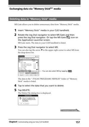 Page 157157Chapter4Communicating using your Sony CLIE Handheld
Deleting data in “Memory Stick” media
MS Gate allows you to delete unnecessary data from “Memory Stick” media.
1Insert “Memory Stick” media in your CLIE handheld.
2Rotate the Jog Dial navigator to select MS Gate and then
press the Jog Dial navigator. Or tap the MS Gate
 icon on
the Application Launcher screen.
MS Gate starts. The data in your CLIE handheld is listed.
3Press the Jog Dial navigator to select MS.
You can also tap the arrow V in the...