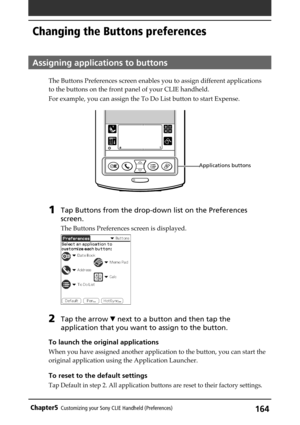 Page 164164Chapter5Customizing your Sony CLIE Handheld (Preferences)
Changing the Buttons preferences
Assigning applications to buttons
The Buttons Preferences screen enables you to assign different applications
to the buttons on the front panel of your CLIE handheld.
For example, you can assign the To Do List button to start Expense.
1Tap Buttons from the drop-down list on the Preferences
screen.
The Buttons Preferences screen is displayed.
2Tap the arrow V next to a button and then tap the
application that you...