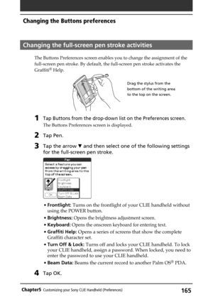 Page 165165Chapter5Customizing your Sony CLIE Handheld (Preferences)
Changing the full-screen pen stroke activities
The Buttons Preferences screen enables you to change the assignment of the
full-screen pen stroke. By default, the full-screen pen stroke activates the
Graffiti
® Help.
1Tap Buttons from the drop-down list on the Preferences screen.
The Buttons Preferences screen is displayed.
2Tap Pen.
3Tap the arrow V and then select one of the following settings
for the full-screen pen stroke.
•Frontlight: Turns...