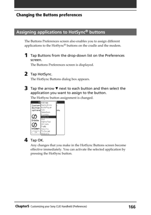 Page 166166Chapter5Customizing your Sony CLIE Handheld (Preferences)
Assigning applications to HotSync® buttons
The Buttons Preferences screen also enables you to assign different
applications to the HotSync® buttons on the cradle and the modem.
1Tap Buttons from the drop-down list on the Preferences
screen.
The Buttons Preferences screen is displayed.
2Tap HotSync.
The HotSync Buttons dialog box appears.
3Tap the arrow V next to each button and then select the
application you want to assign to the button.
The...