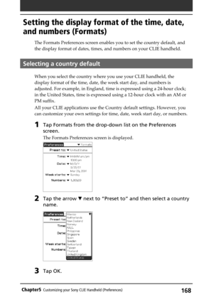 Page 168168Chapter5Customizing your Sony CLIE Handheld (Preferences)
Setting the display format of the time, date,
and numbers (Formats)
The Formats Preferences screen enables you to set the country default, and
the display format of dates, times, and numbers on your CLIE handheld.
Selecting a country default
When you select the country where you use your CLIE handheld, the
display format of the time, date, the week start day, and numbers is
adjusted. For example, in England, time is expressed using a 24-hour...