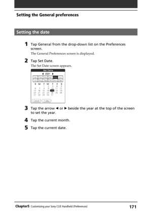 Page 171171Chapter5Customizing your Sony CLIE Handheld (Preferences)
Setting the date
1Tap General from the drop-down list on the Preferences
screen.
The General Preferences screen is displayed.
2Tap Set Date.
The Set Date screen appears.
3Tap the arrow b or B beside the year at the top of the screen
to set the year.
4Tap the current month.
5Tap the current date.
Setting the General preferences 