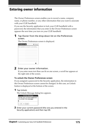 Page 175175Chapter5Customizing your Sony CLIE Handheld (Preferences)
Entering owner information
The Owner Preferences screen enables you to record a name, company
name, or phone number, or any other information that you want to associate
with your CLIE handheld.
If you use the Security application to lock your CLIE handheld with a
password, the information that you enter in the Owner Preferences screen
appears the next time you turn on your CLIE handheld.
1Tap Owner from the drop-down list on the Preferences...