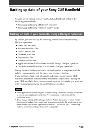 Page 180180Chapter6Additional information
Backing up data of your Sony CLIE Handheld
You can save a backup copy of your CLIE handheld with either of the
following two methods:
• Backing up data using a HotSync
® operation
• Backing up data using “Memory Stick
®” media
Backing up data in your computer using a HotSync operation
By default, you can backup the following data in your computer using a
HotSync operation:
• Memo Pad data files
• Address Book data files
• To Do List data files
• Date Book data files
•...