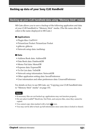 Page 181181Chapter6Additional information
Backing up data of your Sony CLIE Handheld
Backing up your CLIE handheld data using “Memory Stick” media
MS Gate allows you to save a backup of the following application and data
of your CLIE handheld to “Memory Stick” media. (The file name after the
colon is the name displayed in MS Gate.)
 Applications
• Plugin files: CmPl###
• PictureGear Pocket: PictureGear Pocket
• gMovie: gMovie
• Network setup data: inetSetup
 Data
• Address Book data: AddressDB
• Date Book...