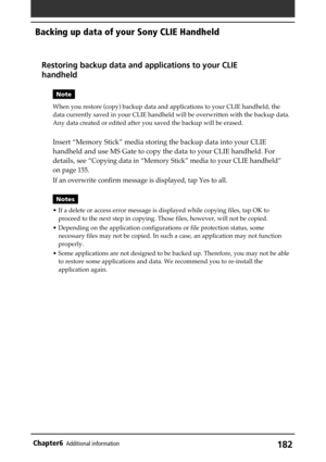 Page 182182Chapter6Additional information
Backing up data of your Sony CLIE Handheld
Restoring backup data and applications to your CLIE
handheld
Note
When you restore (copy) backup data and applications to your CLIE handheld, the
data currently saved in your CLIE handheld will be overwritten with the backup data.
Any data created or edited after you saved the backup will be erased.
Insert “Memory Stick” media storing the backup data into your CLIE
handheld and use MS Gate to copy the data to your CLIE handheld....