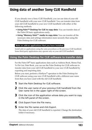 Page 183183Chapter6Additional information
Using data of another Sony CLIE Handheld
If you already own a Sony CLIE Handheld, you can use data of your old
CLIE handheld with your new CLIE handheld. You can transfer data from
your old CLIE handheld to your new CLIE handheld with either of the
following methods:
•Using Palm™ Desktop for CLIE to copy data: You can transfer data of
the Palm OS basic applications easily.
•Using “Memory Stick
®” media to copy data: You can transfer all the
necessary data and settings...